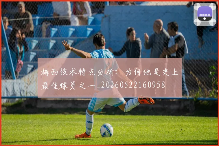 梅西技术特点分析:为何他是史上最佳球员之一_20260522160958
