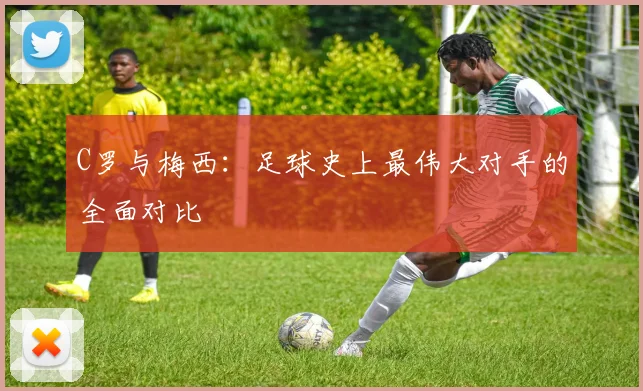 C罗与梅西:足球史上最伟大对手的全面对比