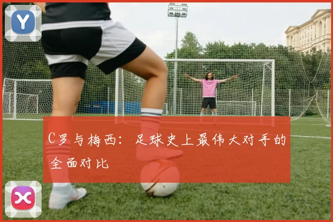 C罗与梅西：足球史上最伟大对手的全面对比